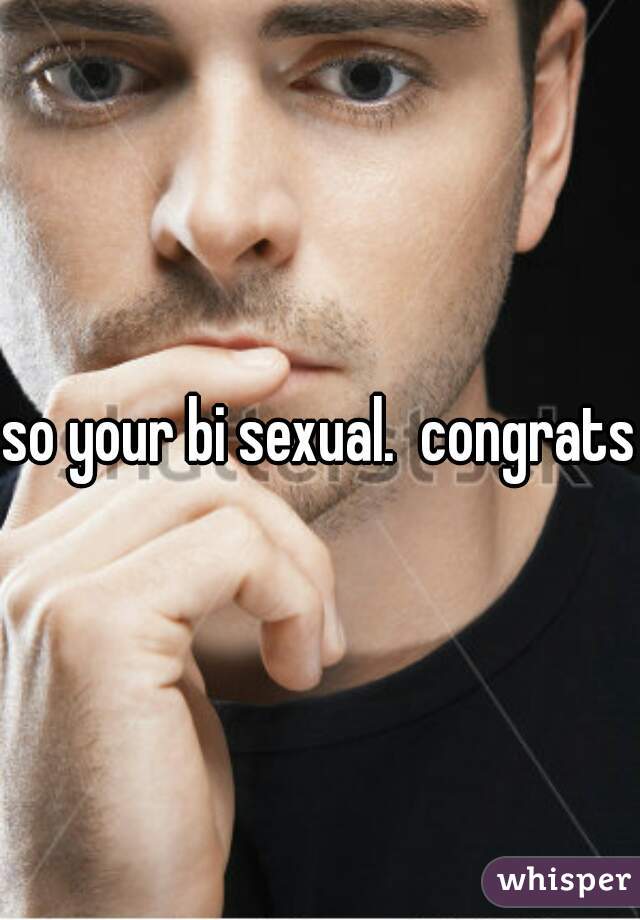 so your bi sexual.  congrats