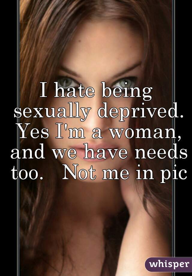 I hate being sexually deprived. Yes I'm a woman, and we have needs too.   Not me in pic