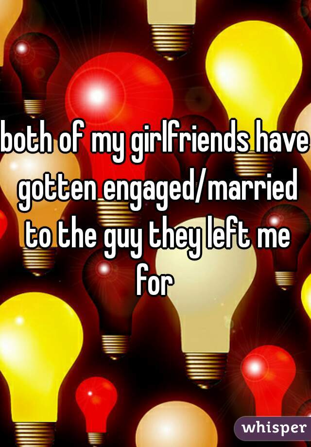 both of my girlfriends have gotten engaged/married to the guy they left me for 