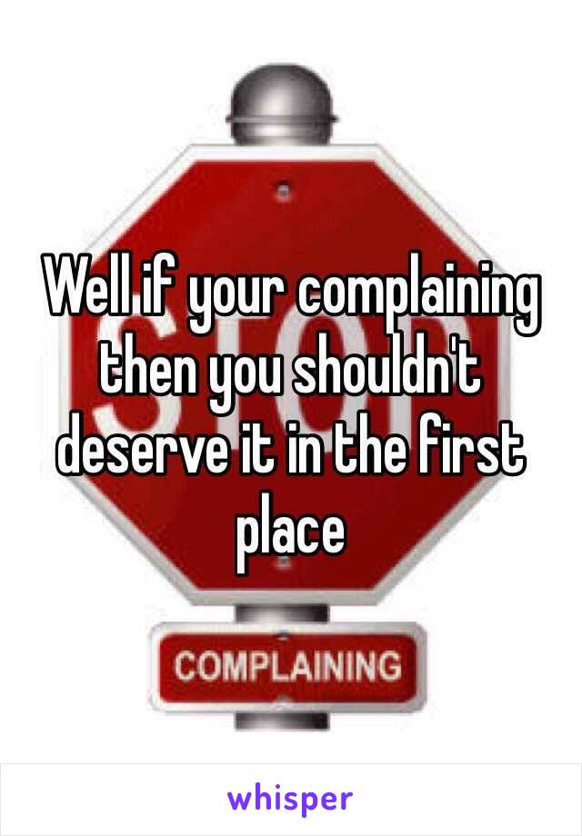 Well if your complaining then you shouldn't deserve it in the first place