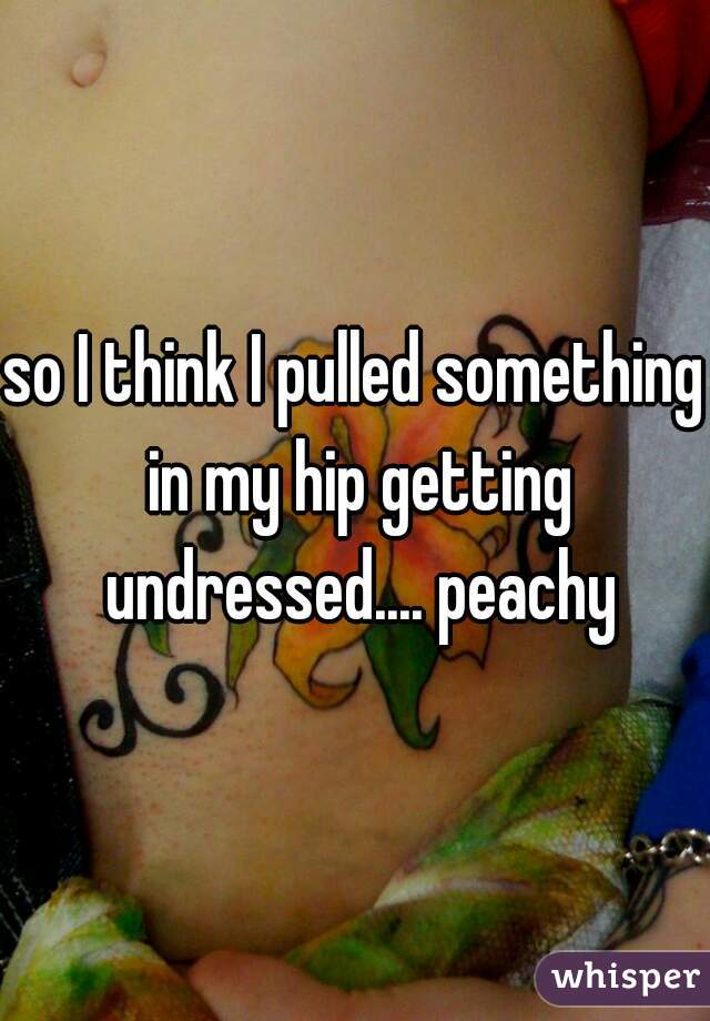 so I think I pulled something in my hip getting undressed.... peachy