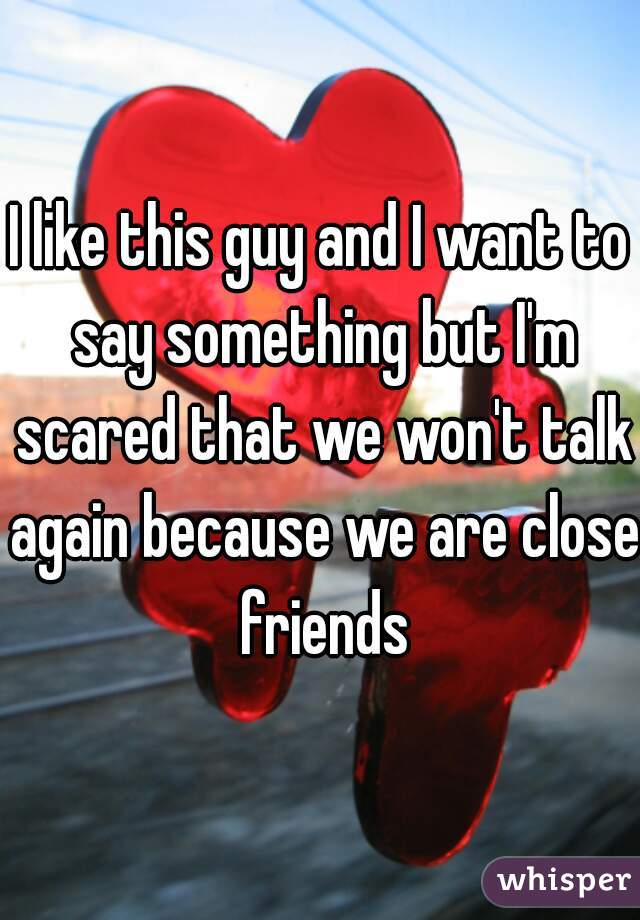 I like this guy and I want to say something but I'm scared that we won't talk again because we are close friends