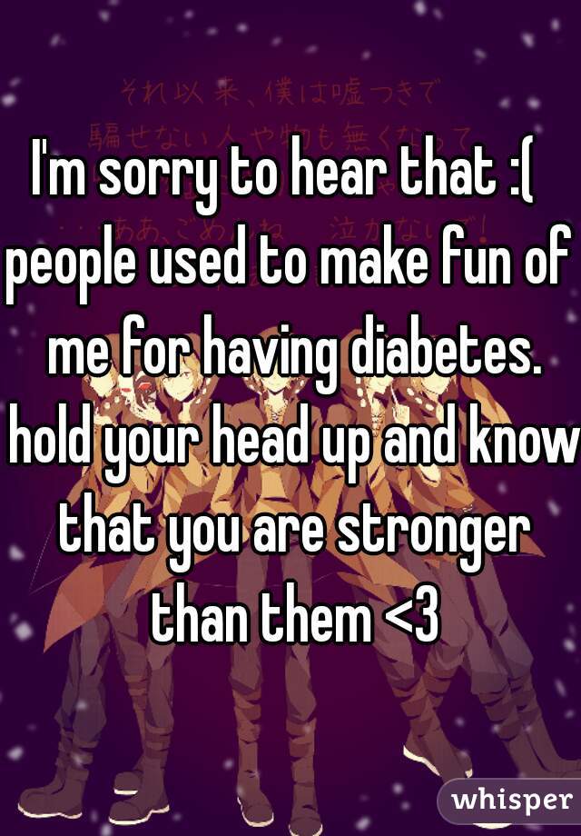 I'm sorry to hear that :( 

people used to make fun of me for having diabetes. hold your head up and know that you are stronger than them <3