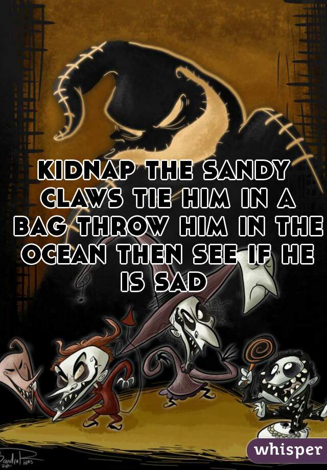 kidnap the sandy claws tie him in a bag throw him in the ocean then see if he is sad 