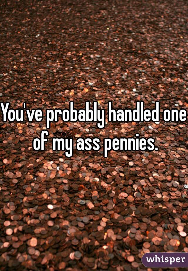 You've probably handled one of my ass pennies.