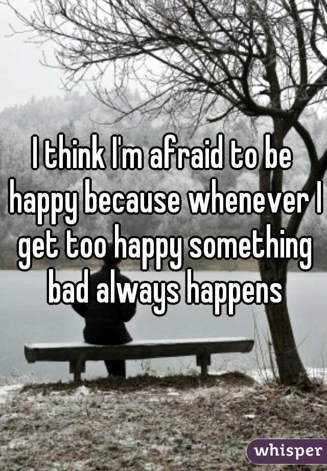 I think I'm afraid to be happy because whenever I get too happy something bad always happens