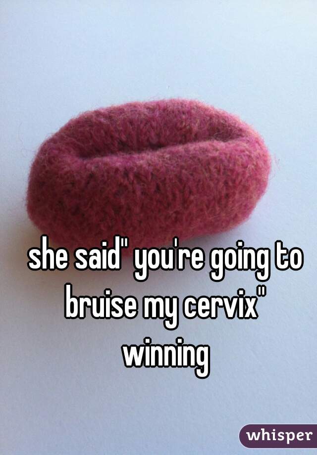 she said" you're going to bruise my cervix" 
winning