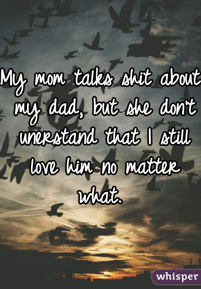 My mom talks shit about my dad, but she don't unerstand that I still love him no matter what. 