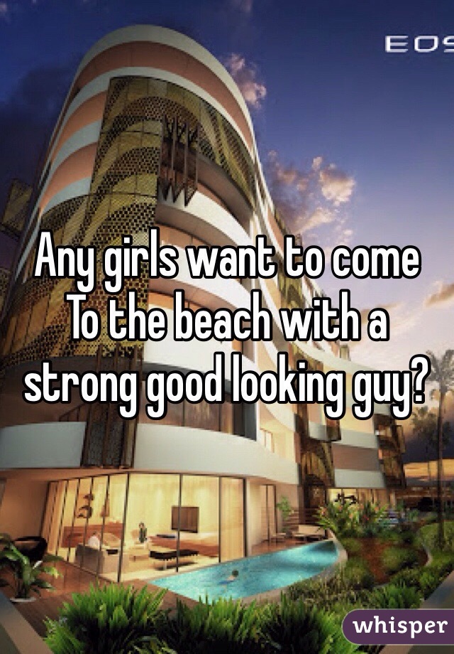 Any girls want to come
To the beach with a strong good looking guy?