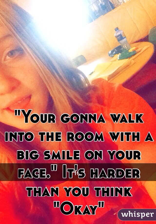 "Your gonna walk into the room with a big smile on your face." It's harder than you think "Okay"