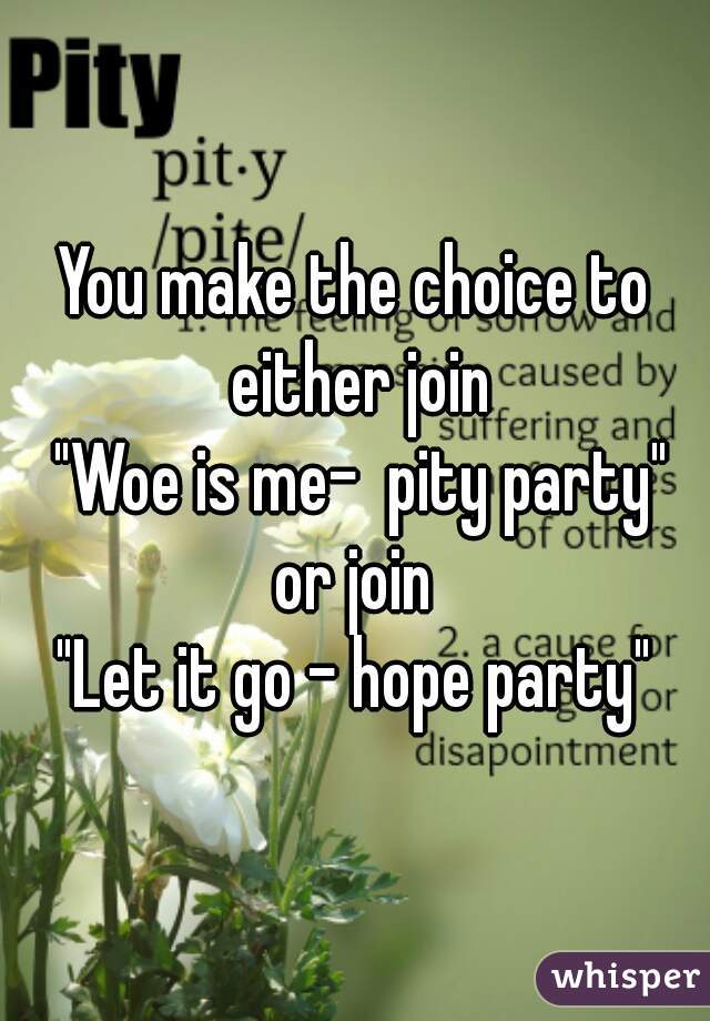 You make the choice to either join
 "Woe is me-  pity party"
or join
"Let it go - hope party"
