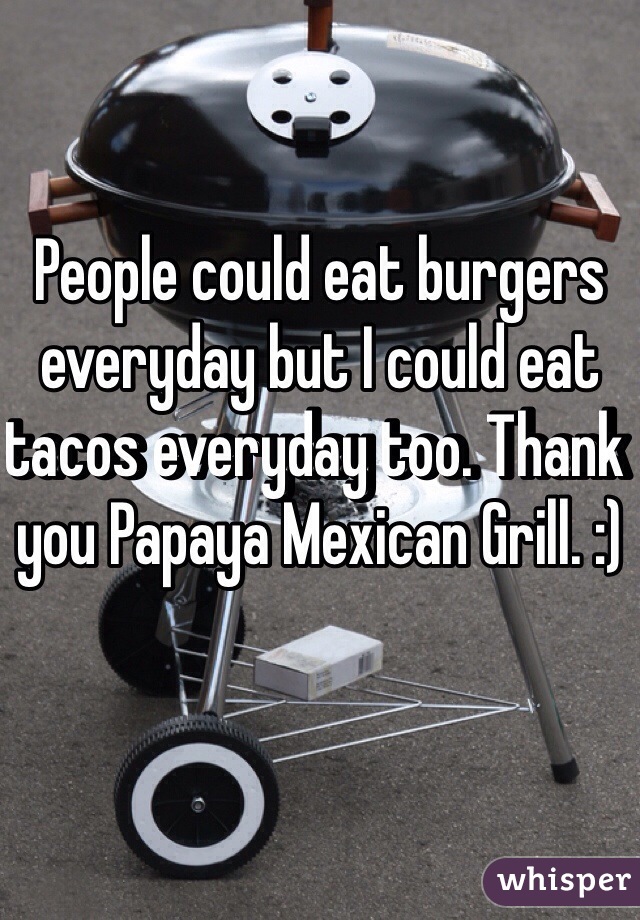 People could eat burgers everyday but I could eat tacos everyday too. Thank you Papaya Mexican Grill. :) 