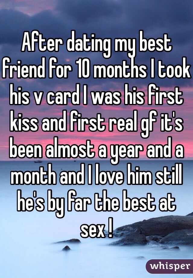 After dating my best friend for 10 months I took his v card I was his first kiss and first real gf it's been almost a year and a month and I love him still he's by far the best at sex ! 