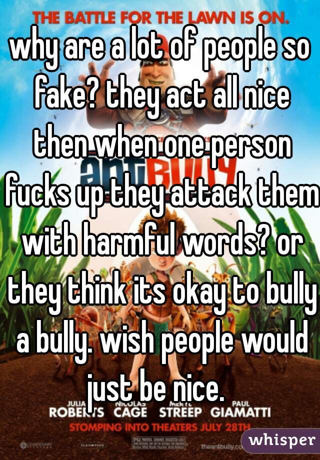 why are a lot of people so fake? they act all nice then when one person fucks up they attack them with harmful words? or they think its okay to bully a bully. wish people would just be nice.  