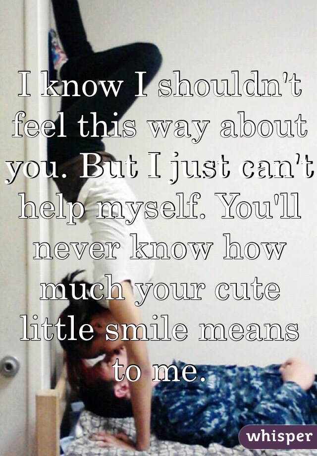 I know I shouldn't feel this way about you. But I just can't help myself. You'll never know how much your cute little smile means to me. 