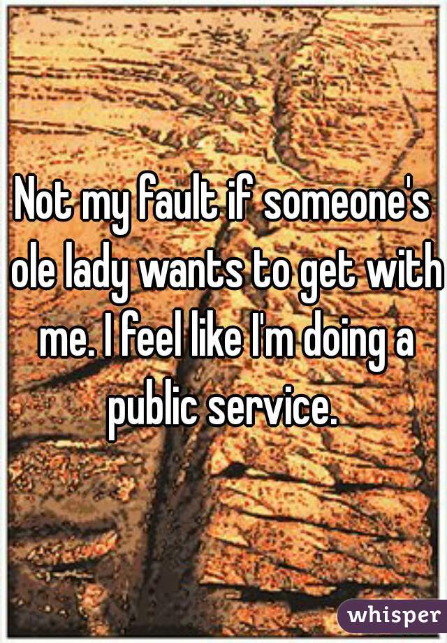 Not my fault if someone's ole lady wants to get with me. I feel like I'm doing a public service. 