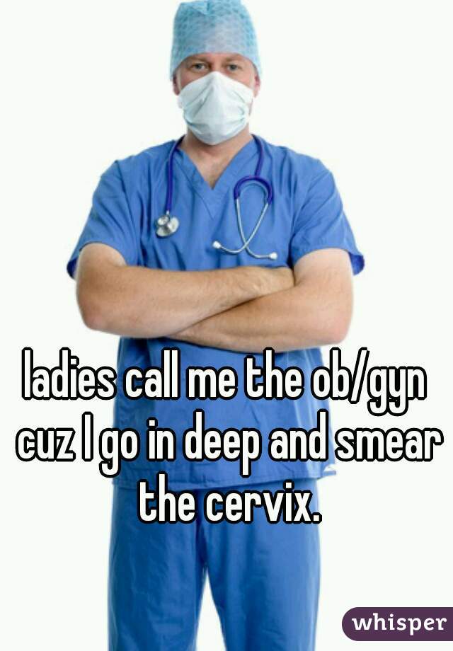 ladies call me the ob/gyn cuz I go in deep and smear the cervix.