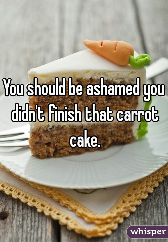 You should be ashamed you didn't finish that carrot cake.