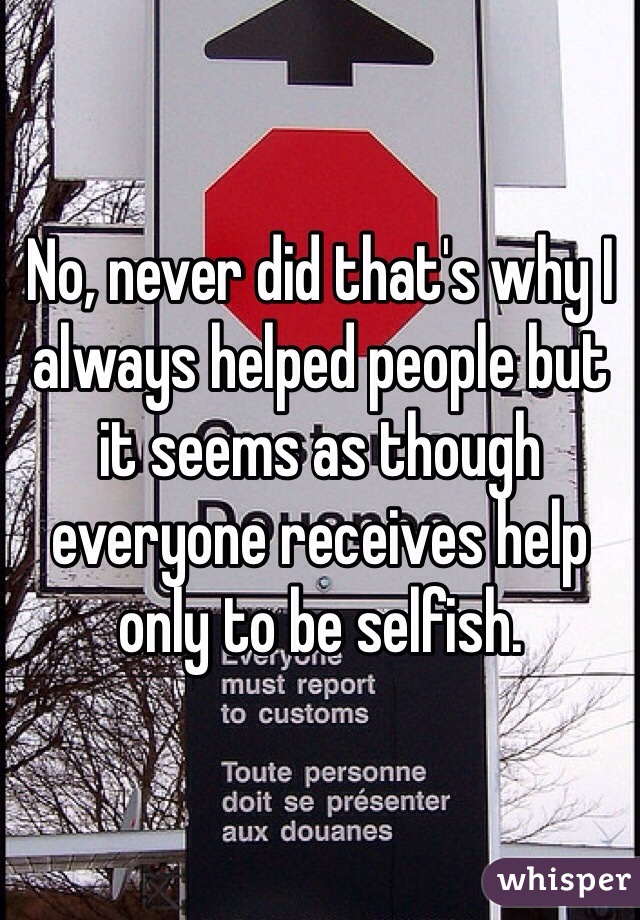 No, never did that's why I always helped people but it seems as though everyone receives help only to be selfish.