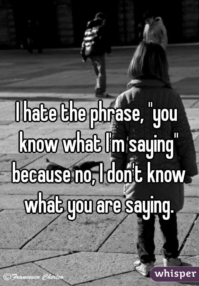 I hate the phrase, "you know what I'm saying" because no, I don't know what you are saying.