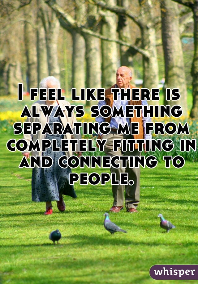 I feel like there is always something separating me from completely fitting in and connecting to people.