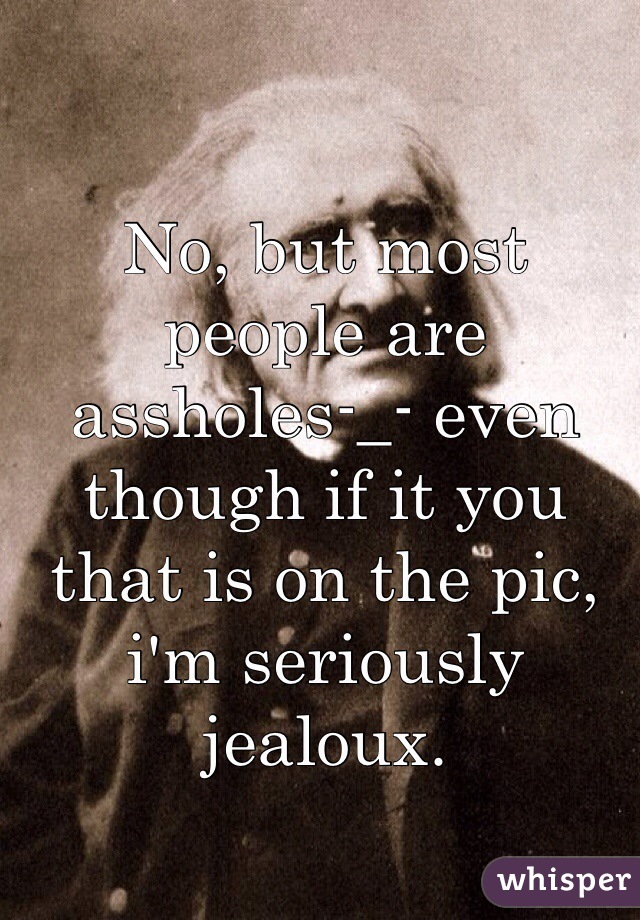 No, but most people are assholes-_- even though if it you that is on the pic, i'm seriously jealoux.