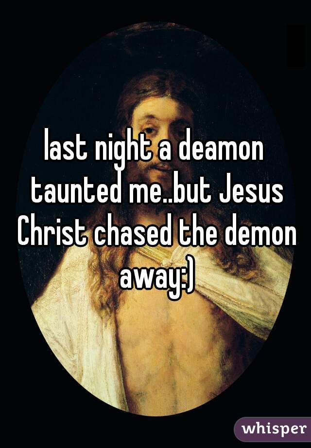 last night a deamon taunted me..but Jesus Christ chased the demon away:)