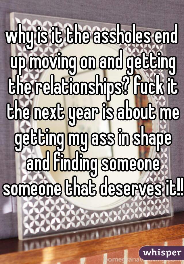 why is it the assholes end up moving on and getting the relationships? fuck it the next year is about me getting my ass in shape and finding someone someone that deserves it!!  