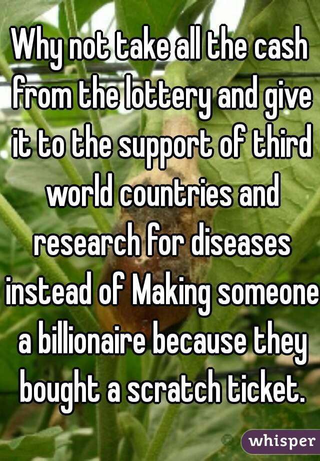 Why not take all the cash from the lottery and give it to the support of third world countries and research for diseases instead of Making someone a billionaire because they bought a scratch ticket.