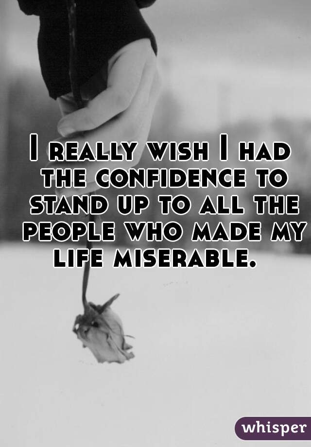 I really wish I had the confidence to stand up to all the people who made my life miserable.  