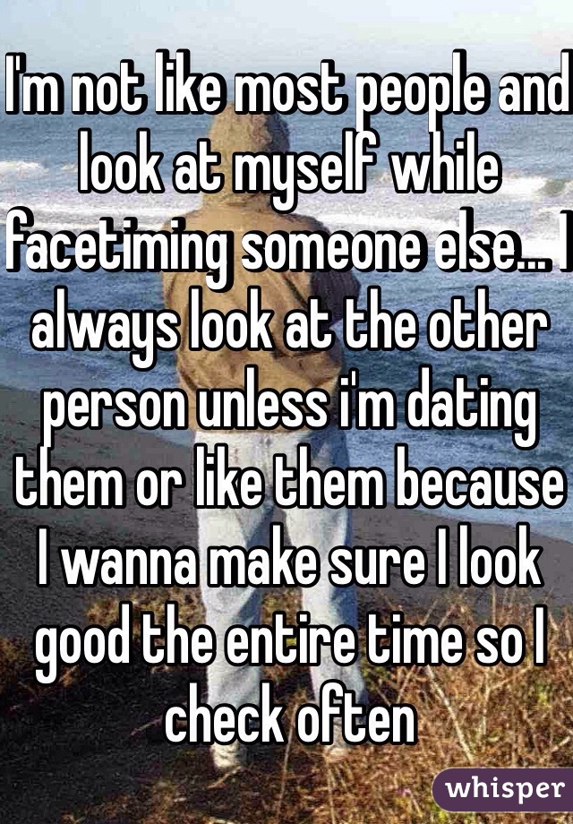 I'm not like most people and look at myself while facetiming someone else... I always look at the other person unless i'm dating them or like them because I wanna make sure I look good the entire time so I check often 