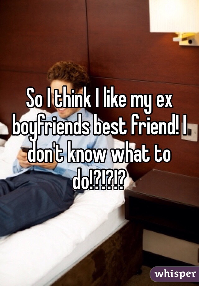 So I think I like my ex boyfriends best friend! I don't know what to do!?!?!?