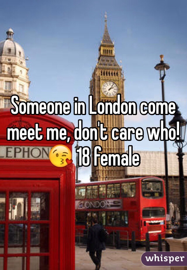 Someone in London come meet me, don't care who!😘 18 female 