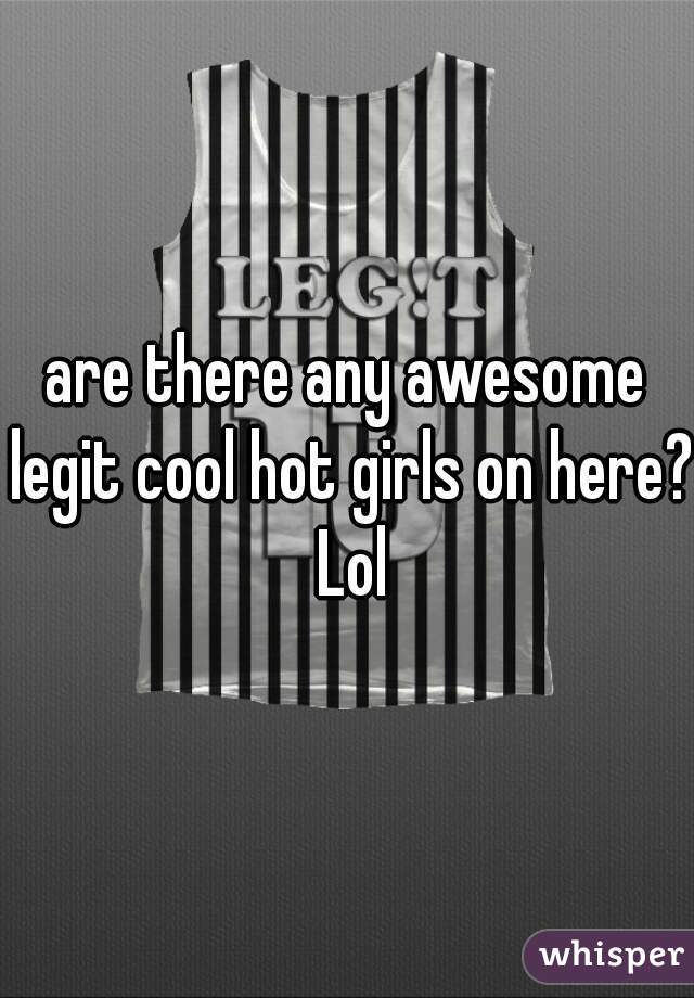 are there any awesome legit cool hot girls on here? Lol