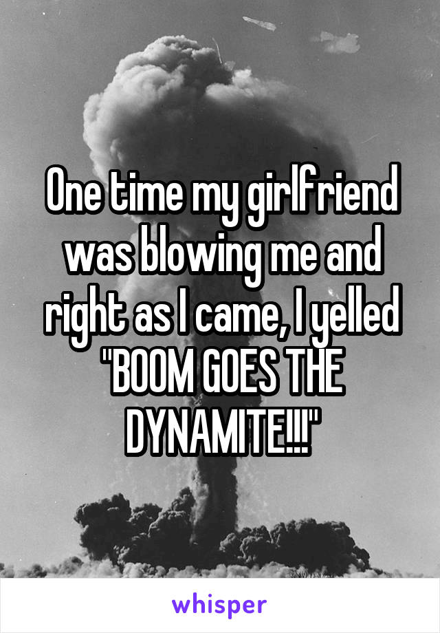 One time my girlfriend was blowing me and right as I came, I yelled "BOOM GOES THE DYNAMITE!!!"