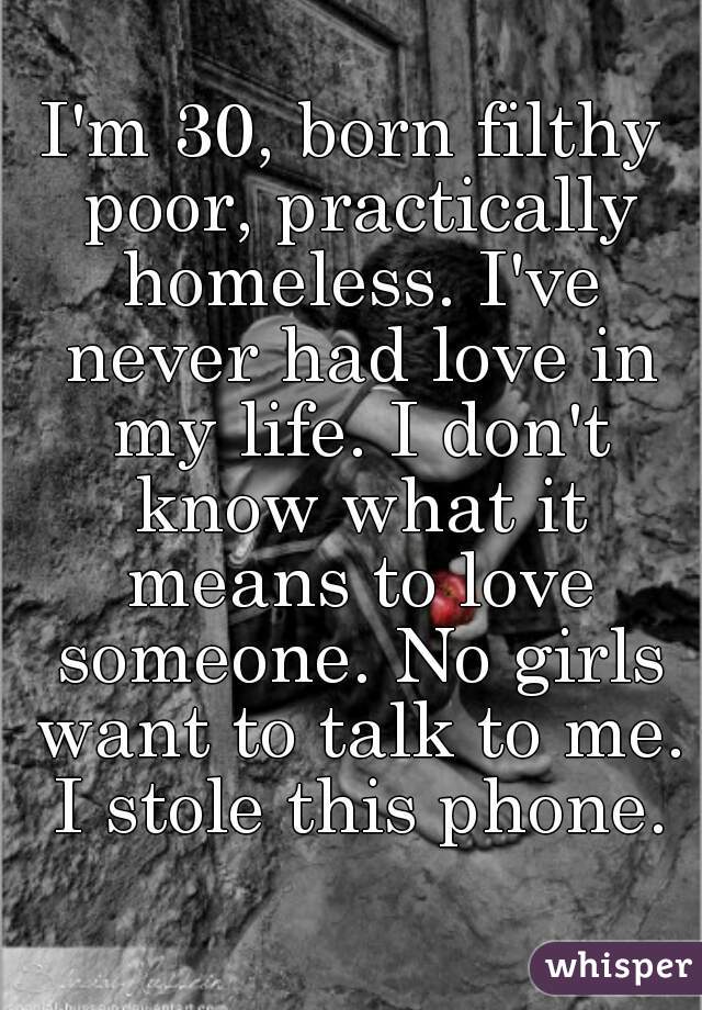 I'm 30, born filthy poor, practically homeless. I've never had love in my life. I don't know what it means to love someone. No girls want to talk to me. I stole this phone.