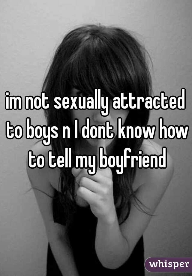 im not sexually attracted to boys n I dont know how to tell my boyfriend