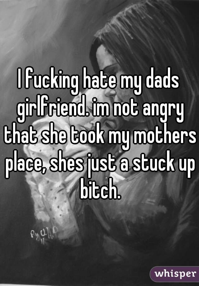 I fucking hate my dads girlfriend. im not angry that she took my mothers place, shes just a stuck up bitch.