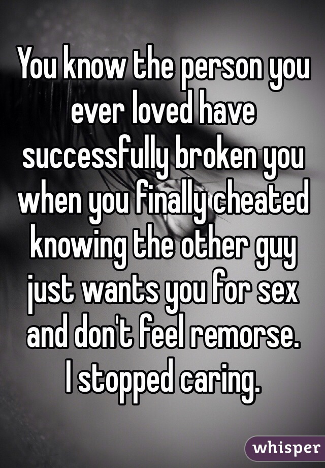 You know the person you ever loved have successfully broken you when you finally cheated knowing the other guy just wants you for sex and don't feel remorse.
I stopped caring.