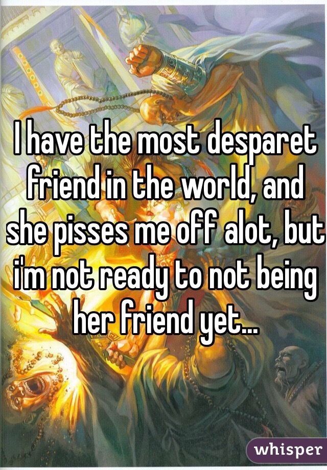 I have the most desparet friend in the world, and she pisses me off alot, but i'm not ready to not being her friend yet...