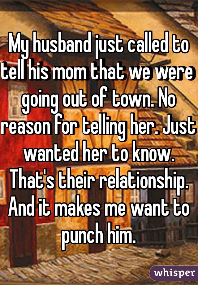 My husband just called to tell his mom that we were going out of town. No reason for telling her. Just wanted her to know. That's their relationship. And it makes me want to punch him. 