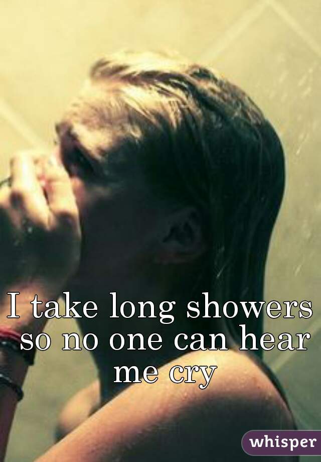 I take long showers so no one can hear me cry
 