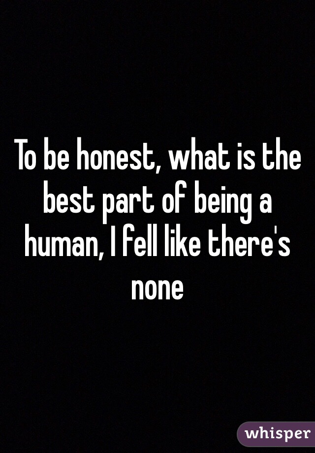 To be honest, what is the best part of being a human, I fell like there's none 