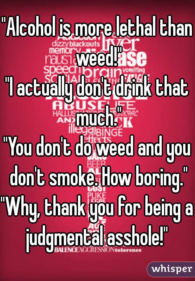 "Alcohol is more lethal than weed!"
"I actually don't drink that much."
"You don't do weed and you don't smoke. How boring."
"Why, thank you for being a judgmental asshole!" 