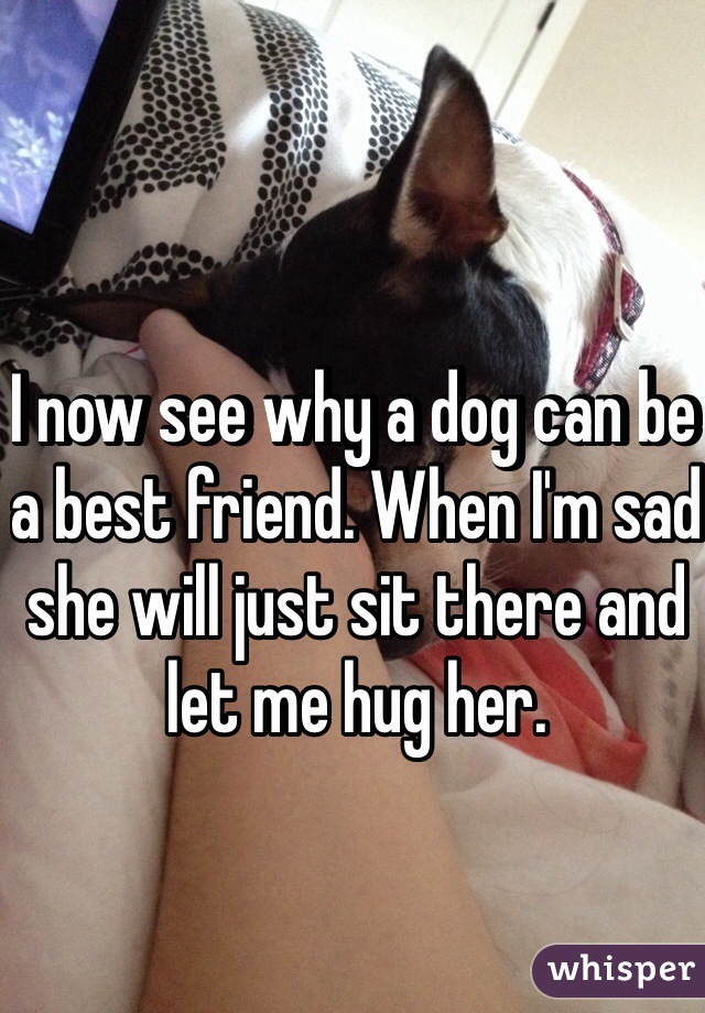 I now see why a dog can be a best friend. When I'm sad she will just sit there and let me hug her.