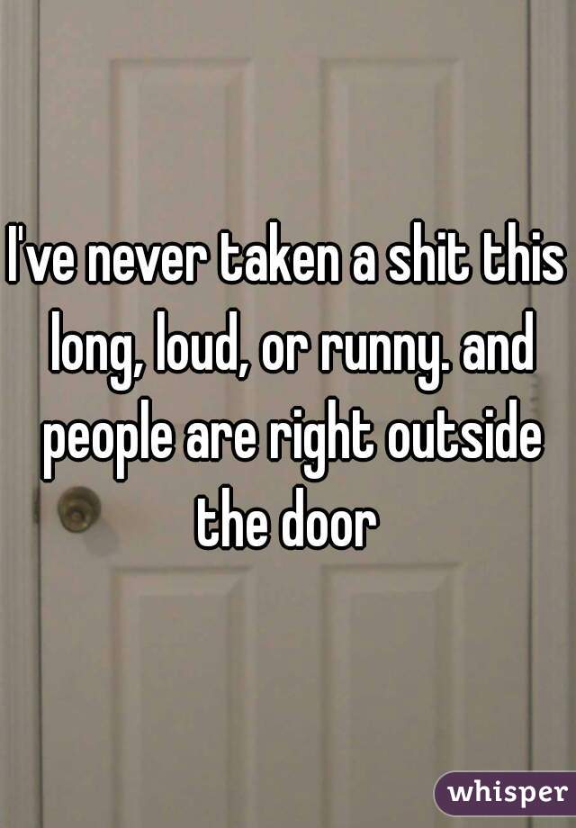 I've never taken a shit this long, loud, or runny. and people are right outside the door 