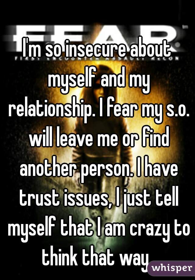 I'm so insecure about myself and my relationship. I fear my s.o. will leave me or find another person. I have trust issues, I just tell myself that I am crazy to think that way. 