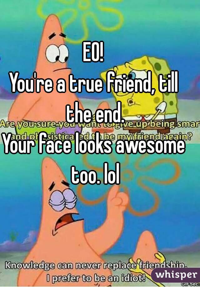 EO!
You're a true friend, till the end.
Your face looks awesome too. lol
 