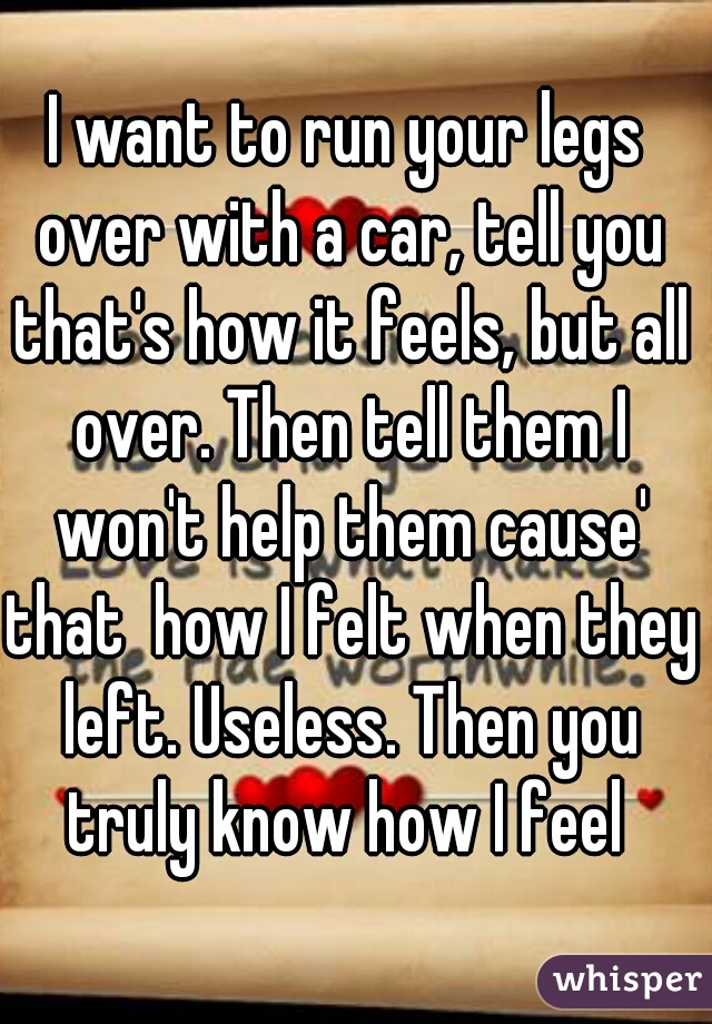 I want to run your legs over with a car, tell you that's how it feels, but all over. Then tell them I won't help them cause' that  how I felt when they left. Useless. Then you truly know how I feel 