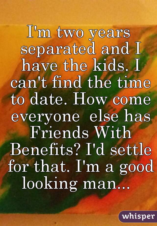 I'm two years separated and I have the kids. I can't find the time to date. How come everyone  else has Friends With Benefits? I'd settle for that. I'm a good looking man...  